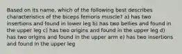 Based on its name, which of the following best describes characteristics of the biceps femoris muscle? a) has two insertions and found in lower leg b) has two bellies and found in the upper leg c) has two origins and found in the upper leg d) has two origins and found in the upper arm e) has two insertions and found in the upper leg