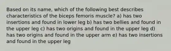 Based on its name, which of the following best describes characteristics of the biceps femoris muscle? a) has two insertions and found in lower leg b) has two bellies and found in the upper leg c) has two origins and found in the upper leg d) has two origins and found in the upper arm e) has two insertions and found in the upper leg