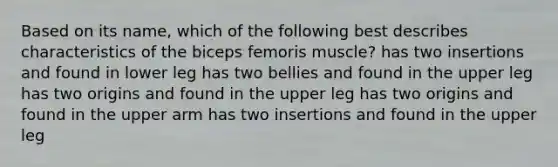 Based on its name, which of the following best describes characteristics of the biceps femoris muscle? has two insertions and found in lower leg has two bellies and found in the upper leg has two origins and found in the upper leg has two origins and found in the upper arm has two insertions and found in the upper leg