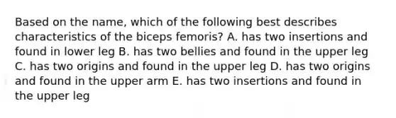 Based on the name, which of the following best describes characteristics of the biceps femoris? A. has two insertions and found in lower leg B. has two bellies and found in the upper leg C. has two origins and found in the upper leg D. has two origins and found in the upper arm E. has two insertions and found in the upper leg