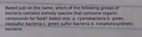 Based just on the name, which of the following groups of bacteria contains entirely species that consume organic compounds for food? Select one: a. cyanobacteria b. green nonsulfur bacteria c. green sulfur bacteria d. nonphotosynthetic bacteria