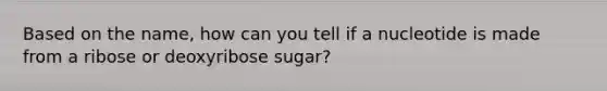 Based on the name, how can you tell if a nucleotide is made from a ribose or deoxyribose sugar?