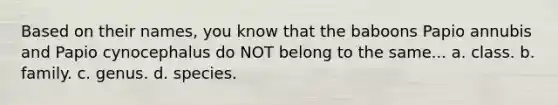 Based on their names, you know that the baboons Papio annubis and Papio cynocephalus do NOT belong to the same... a. class. b. family. c. genus. d. species.