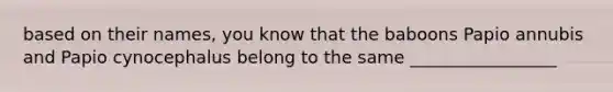 based on their names, you know that the baboons Papio annubis and Papio cynocephalus belong to the same _________________