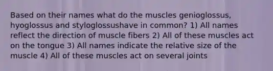 Based on their names what do the muscles genioglossus, hyoglossus and styloglossushave in common? 1) All names reflect the direction of muscle fibers 2) All of these muscles act on the tongue 3) All names indicate the relative size of the muscle 4) All of these muscles act on several joints