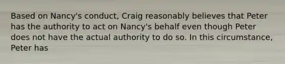 Based on Nancy's conduct, Craig reasonably believes that Peter has the authority to act on Nancy's behalf even though Peter does not have the actual authority to do so. In this circumstance, Peter has