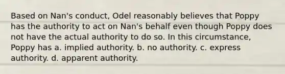 Based on Nan's conduct, Odel reasonably believes that Poppy has the authority to act on Nan's behalf even though Poppy does not have the actual authority to do so. In this circumstance, Poppy has a. ​implied authority. b. ​no authority. c. ​express authority. d. ​apparent authority.