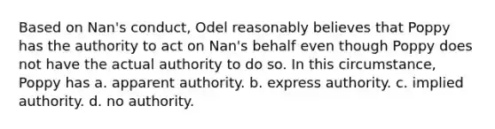 Based on Nan's conduct, Odel reasonably believes that Poppy has the authority to act on Nan's behalf even though Poppy does not have the actual authority to do so. In this circumstance, Poppy has a. apparent authority. b. express authority. c. implied authority. d. no authority.