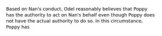 Based on Nan's conduct, Odel reasonably believes that Poppy has the authority to act on Nan's behalf even though Poppy does not have the actual authority to do so. In this circumstance, Poppy has