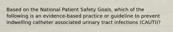 Based on the National Patient Safety Goals, which of the following is an evidence-based practice or guideline to prevent indwelling catheter associated urinary tract infections (CAUTI)?