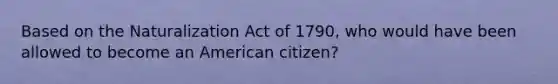 Based on the Naturalization Act of 1790, who would have been allowed to become an American citizen?