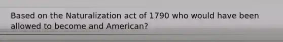 Based on the Naturalization act of 1790 who would have been allowed to become and American?