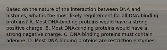 Based on the nature of the interaction between DNA and histones, what is the most likely requirement for all DNA-binding proteins? A. Most DNA-binding proteins would have a strong positive charge. B. Most DNA-binding proteins would have a strong negative charge. C. DNA-binding proteins must contain adenine. D. Most DNA-binding proteins are restriction enzymes.