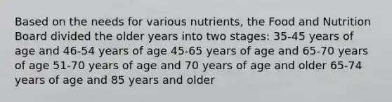 Based on the needs for various nutrients, the Food and Nutrition Board divided the older years into two stages: 35-45 years of age and 46-54 years of age 45-65 years of age and 65-70 years of age 51-70 years of age and 70 years of age and older 65-74 years of age and 85 years and older