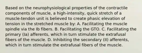 Based on the neurophysiological properties of the contractile components of muscle, a high-intensity, quick stretch of a muscle-tendon unit is believed to create phasic elevation of tension in the stretched muscle by: A. Facilitating the muscle spindle via the Ib fibers. B. Facilitating the GTO. C. Facilitating the primary (Ia) afferents, which in turn stimulate the extrafusal fibers of the muscle. D. Inhibiting the secondary (II) afferents, which in turn stimulate the extrafusal fibers of the muscle.