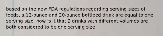 based on the new FDA regulations regarding serving sizes of foods, a 12-ounce and 20-ounce bottleed drink are equal to one serving size. how is it that 2 drinks with different volumes are both considered to be one serving size