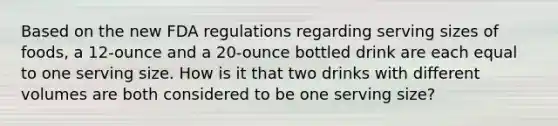 Based on the new FDA regulations regarding serving sizes of foods, a 12-ounce and a 20-ounce bottled drink are each equal to one serving size. How is it that two drinks with different volumes are both considered to be one serving size?