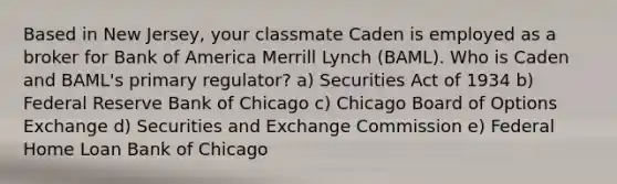 Based in New Jersey, your classmate Caden is employed as a broker for Bank of America Merrill Lynch (BAML). Who is Caden and BAML's primary regulator? a) Securities Act of 1934 b) Federal Reserve Bank of Chicago c) Chicago Board of Options Exchange d) Securities and Exchange Commission e) Federal Home Loan Bank of Chicago