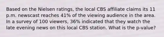 Based on the Nielsen ratings, the local CBS affiliate claims its 11 p.m. newscast reaches 41% of the viewing audience in the area. In a survey of 100 viewers, 36% indicated that they watch the late evening news on this local CBS station. What is the p-value?