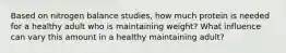 Based on nitrogen balance studies, how much protein is needed for a healthy adult who is maintaining weight? What influence can vary this amount in a healthy maintaining adult?