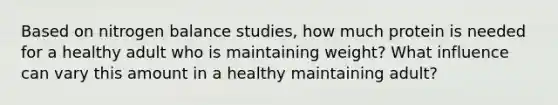 Based on nitrogen balance studies, how much protein is needed for a healthy adult who is maintaining weight? What influence can vary this amount in a healthy maintaining adult?