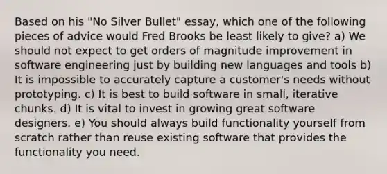 Based on his "No Silver Bullet" essay, which one of the following pieces of advice would Fred Brooks be least likely to give? a) We should not expect to get orders of magnitude improvement in software engineering just by building new languages and tools b) It is impossible to accurately capture a customer's needs without prototyping. c) It is best to build software in small, iterative chunks. d) It is vital to invest in growing great software designers. e) You should always build functionality yourself from scratch rather than reuse existing software that provides the functionality you need.