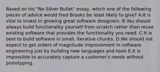 Based on his "No Silver Bullet" essay, which one of the following pieces of advice would Fred Brooks be least likely to give? A.It is vital to invest in growing great software designers. B.You should always build functionality yourself from scratch rather than reuse existing software that provides the functionality you need. C.It is best to build software in small, iterative chunks. D.We should not expect to get orders of magnitude improvement in software engineering just by building new languages and tools E.It is impossible to accurately capture a customer's needs without prototyping.