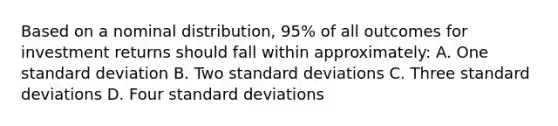 Based on a nominal distribution, 95% of all outcomes for investment returns should fall within approximately: A. One standard deviation B. Two standard deviations C. Three standard deviations D. Four standard deviations