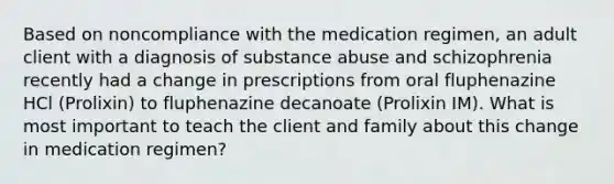 Based on noncompliance with the medication regimen, an adult client with a diagnosis of substance abuse and schizophrenia recently had a change in prescriptions from oral fluphenazine HCl (Prolixin) to fluphenazine decanoate (Prolixin IM). What is most important to teach the client and family about this change in medication regimen?