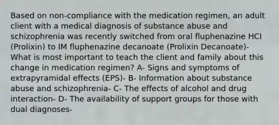 Based on non-compliance with the medication regimen, an adult client with a medical diagnosis of substance abuse and schizophrenia was recently switched from oral fluphenazine HCI (Prolixin) to IM fluphenazine decanoate (Prolixin Decanoate)- What is most important to teach the client and family about this change in medication regimen? A- Signs and symptoms of extrapyramidal effects (EPS)- B- Information about substance abuse and schizophrenia- C- The effects of alcohol and drug interaction- D- The availability of support groups for those with dual diagnoses-