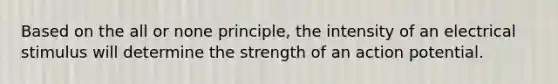 Based on the all or none principle, the intensity of an electrical stimulus will determine the strength of an action potential.