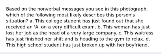 Based on the nonverbal messages you see in this photograph, which of the following most likely describes this person's situation? a. This college student has just found out that she received an 'A' on a very difficult exam. b. This woman has just lost her job as the head of a very large company. c. This waitress has just finished her shift and is heading to the gym to relax. d. This high school student has just broken up with her boyfriend.