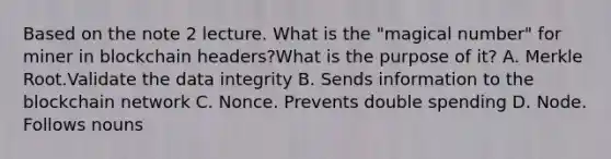 Based on the note 2 lecture. What is the "magical number" for miner in blockchain headers?What is the purpose of it? A. Merkle Root.Validate the data integrity B. Sends information to the blockchain network C. Nonce. Prevents double spending D. Node. Follows nouns