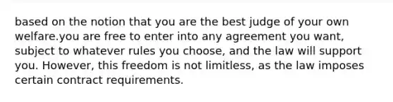 based on the notion that you are the best judge of your own welfare.you are free to enter into any agreement you want, subject to whatever rules you choose, and the law will support you. However, this freedom is not limitless, as the law imposes certain contract requirements.