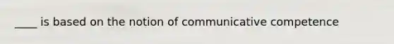 ____ is based on the notion of communicative competence