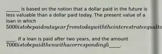 ______ is based on the notion that a dollar paid in the future is less valuable than a dollar paid today. The present value of a loan in which ​5000 is to be paid out a year from today with the interest rate equal to 5​% is____. If a loan is paid after two​ years, and the amount ​7000 is to be paid then with a corresponding 5​% interest​ rate, the present value of the loan is ​_____.