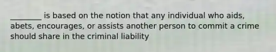 ________ is based on the notion that any individual who aids, abets, encourages, or assists another person to commit a crime should share in the criminal liability