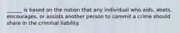 ______ is based on the notion that any individual who aids, abets, encourages, or assists another person to commit a crime should share in the criminal liability.