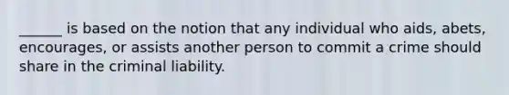 ______ is based on the notion that any individual who aids, abets, encourages, or assists another person to commit a crime should share in the criminal liability.