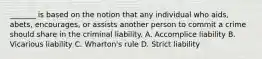 _______ is based on the notion that any individual who aids, abets, encourages, or assists another person to commit a crime should share in the criminal liability. A. Accomplice liability B. Vicarious liability C. Wharton's rule D. Strict liability