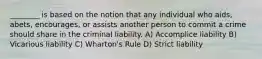 ________ is based on the notion that any individual who aids, abets, encourages, or assists another person to commit a crime should share in the criminal liability. A) Accomplice liability B) Vicarious liability C) Wharton's Rule D) Strict liability