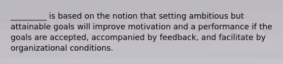 _________ is based on the notion that setting ambitious but attainable goals will improve motivation and a performance if the goals are accepted, accompanied by feedback, and facilitate by organizational conditions.