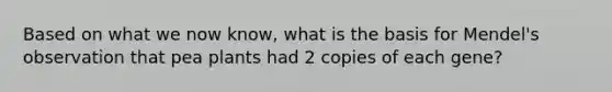 Based on what we now know, what is the basis for Mendel's observation that pea plants had 2 copies of each gene?