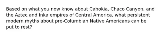 Based on what you now know about Cahokia, Chaco Canyon, and the Aztec and Inka empires of Central America, what persistent modern myths about pre-Columbian Native Americans can be put to rest?