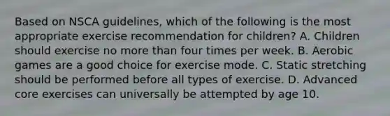 Based on NSCA guidelines, which of the following is the most appropriate exercise recommendation for children? A. Children should exercise no <a href='https://www.questionai.com/knowledge/keWHlEPx42-more-than' class='anchor-knowledge'>more than</a> four times per week. B. Aerobic games are a good choice for exercise mode. C. Static stretching should be performed before all types of exercise. D. Advanced core exercises can universally be attempted by age 10.