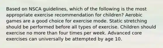 Based on NSCA guidelines, which of the following is the most appropriate exercise recommendation for children? Aerobic games are a good choice for exercise mode. Static stretching should be performed before all types of exercise. Children should exercise no more than four times per week. Advanced core exercises can universally be attempted by age 10.