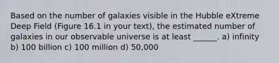 Based on the number of galaxies visible in the Hubble eXtreme Deep Field (Figure 16.1 in your text), the estimated number of galaxies in our observable universe is at least ______. a) infinity b) 100 billion c) 100 million d) 50,000