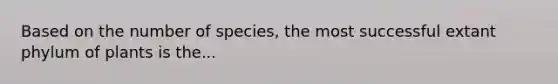 Based on the number of species, the most successful extant phylum of plants is the...