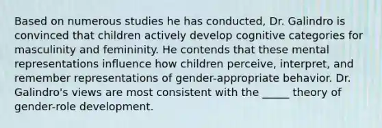 Based on numerous studies he has conducted, Dr. Galindro is convinced that children actively develop cognitive categories for masculinity and femininity. He contends that these mental representations influence how children perceive, interpret, and remember representations of gender-appropriate behavior. Dr. Galindro's views are most consistent with the _____ theory of gender-role development.