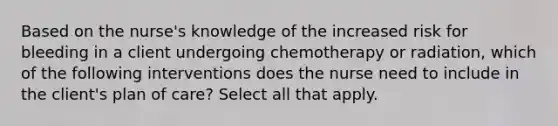 Based on the nurse's knowledge of the increased risk for bleeding in a client undergoing chemotherapy or radiation, which of the following interventions does the nurse need to include in the client's plan of care? Select all that apply.